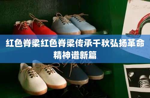 红色脊梁红色脊梁传承千秋弘扬革命精神谱新篇
