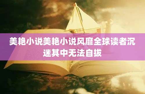 美艳小说美艳小说风靡全球读者沉迷其中无法自拔