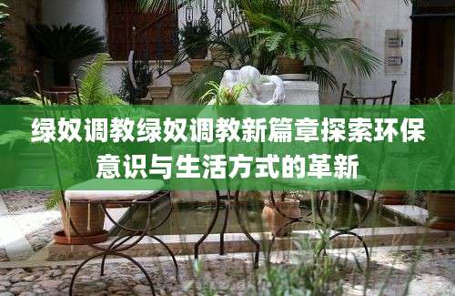 绿奴调教绿奴调教新篇章探索环保意识与生活方式的革新