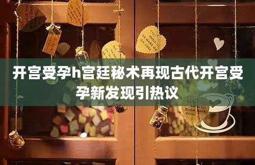 开宫受孕h宫廷秘术再现古代开宫受孕新发现引热议