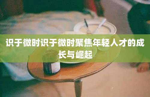 识于微时识于微时聚焦年轻人才的成长与崛起