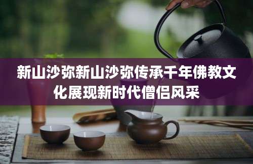 新山沙弥新山沙弥传承千年佛教文化展现新时代僧侣风采