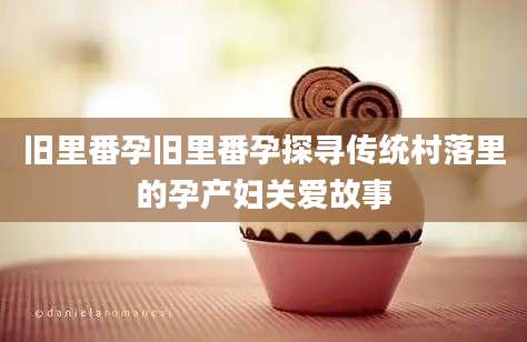 旧里番孕旧里番孕探寻传统村落里的孕产妇关爱故事