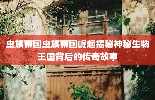 虫族帝国虫族帝国崛起揭秘神秘生物王国背后的传奇故事
