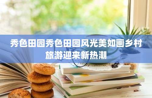 秀色田园秀色田园风光美如画乡村旅游迎来新热潮