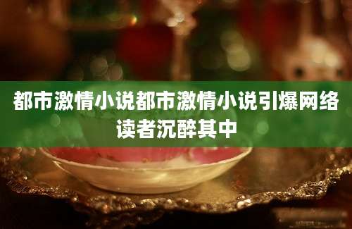 都市激情小说都市激情小说引爆网络读者沉醉其中
