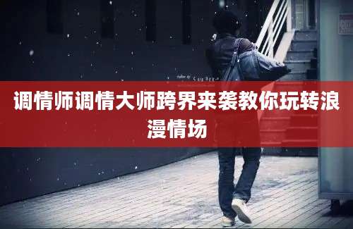 调情师调情大师跨界来袭教你玩转浪漫情场