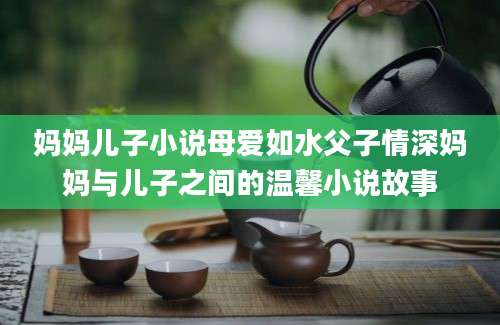 妈妈儿子小说母爱如水父子情深妈妈与儿子之间的温馨小说故事