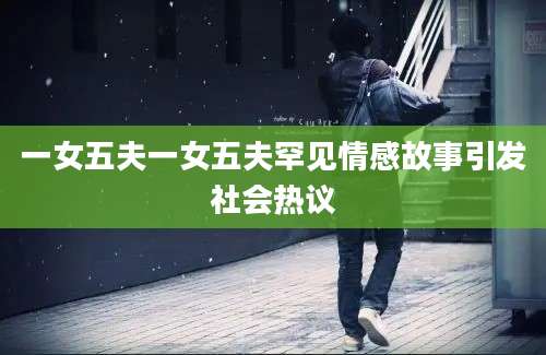 一女五夫一女五夫罕见情感故事引发社会热议