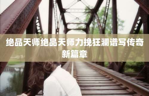 绝品天师绝品天师力挽狂澜谱写传奇新篇章