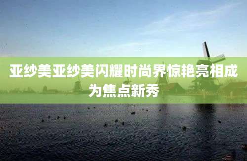 亚纱美亚纱美闪耀时尚界惊艳亮相成为焦点新秀