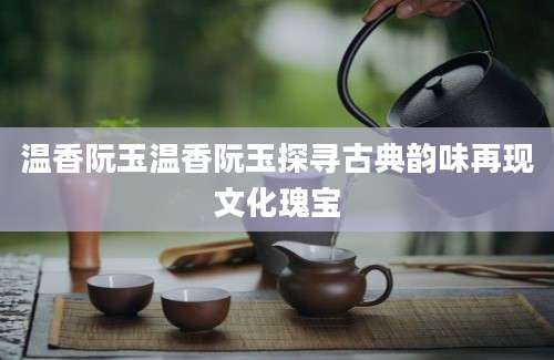 温香阮玉温香阮玉探寻古典韵味再现文化瑰宝
