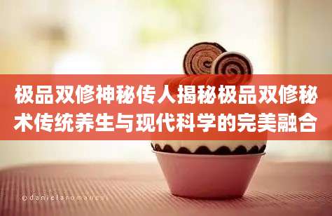 极品双修神秘传人揭秘极品双修秘术传统养生与现代科学的完美融合