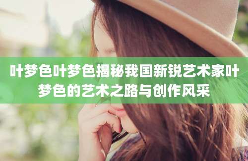 叶梦色叶梦色揭秘我国新锐艺术家叶梦色的艺术之路与创作风采