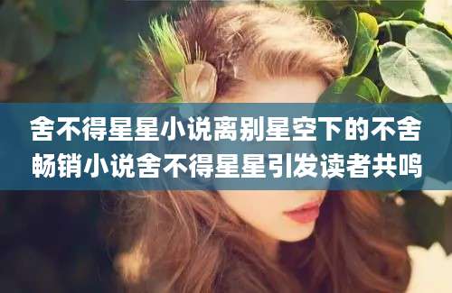 舍不得星星小说离别星空下的不舍畅销小说舍不得星星引发读者共鸣