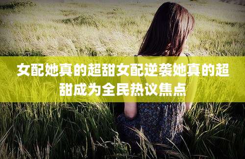 女配她真的超甜女配逆袭她真的超甜成为全民热议焦点