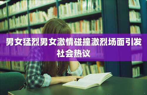 男女猛烈男女激情碰撞激烈场面引发社会热议