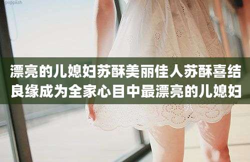 漂亮的儿媳妇苏酥美丽佳人苏酥喜结良缘成为全家心目中最漂亮的儿媳妇