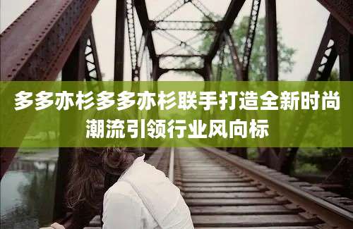 多多亦杉多多亦杉联手打造全新时尚潮流引领行业风向标