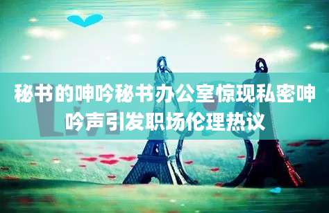 秘书的呻吟秘书办公室惊现私密呻吟声引发职场伦理热议
