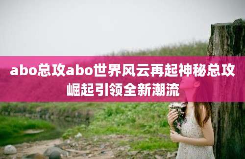 abo总攻abo世界风云再起神秘总攻崛起引领全新潮流