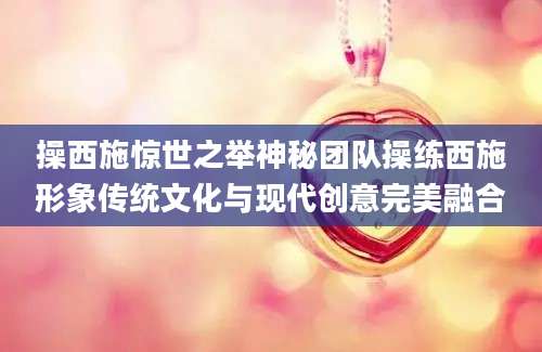 操西施惊世之举神秘团队操练西施形象传统文化与现代创意完美融合