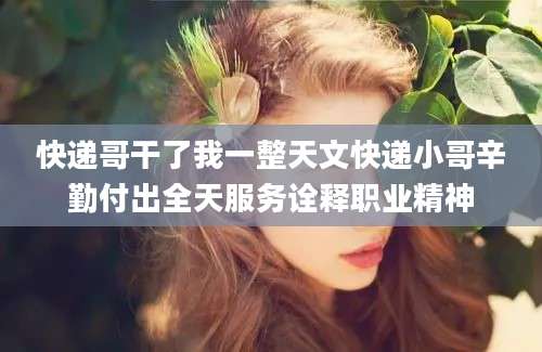 快递哥干了我一整天文快递小哥辛勤付出全天服务诠释职业精神