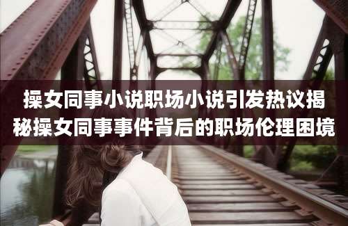 操女同事小说职场小说引发热议揭秘操女同事事件背后的职场伦理困境