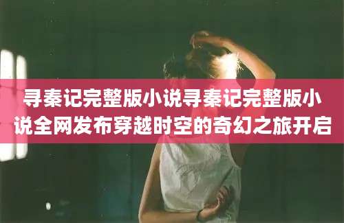 寻秦记完整版小说寻秦记完整版小说全网发布穿越时空的奇幻之旅开启