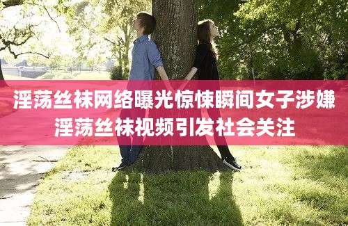 淫荡丝袜网络曝光惊悚瞬间女子涉嫌淫荡丝袜视频引发社会关注