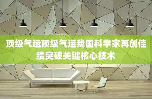 顶级气运顶级气运我国科学家再创佳绩突破关键核心技术