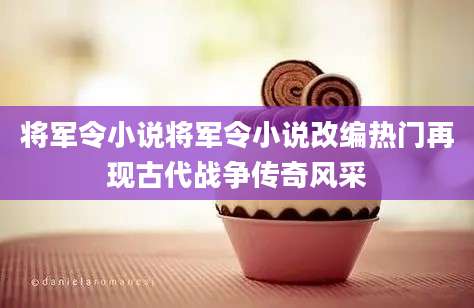 将军令小说将军令小说改编热门再现古代战争传奇风采