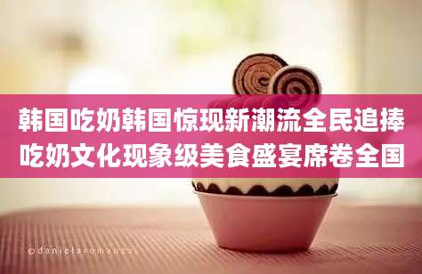 韩国吃奶韩国惊现新潮流全民追捧吃奶文化现象级美食盛宴席卷全国
