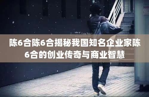 陈6合陈6合揭秘我国知名企业家陈6合的创业传奇与商业智慧