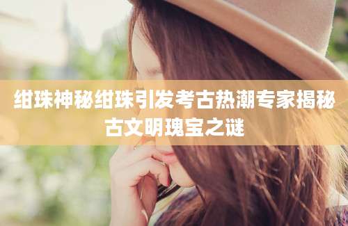 绀珠神秘绀珠引发考古热潮专家揭秘古文明瑰宝之谜
