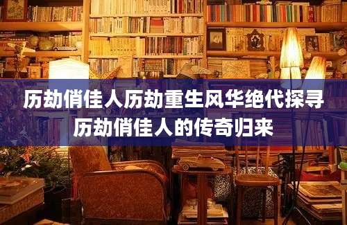 历劫俏佳人历劫重生风华绝代探寻历劫俏佳人的传奇归来