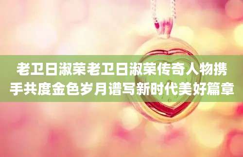 老卫日淑荣老卫日淑荣传奇人物携手共度金色岁月谱写新时代美好篇章