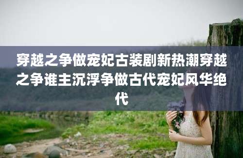 穿越之争做宠妃古装剧新热潮穿越之争谁主沉浮争做古代宠妃风华绝代
