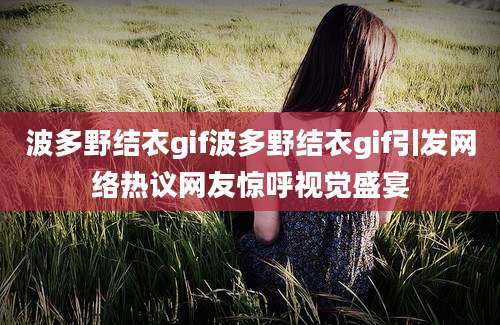 波多野结衣gif波多野结衣gif引发网络热议网友惊呼视觉盛宴
