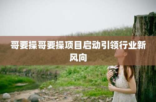 哥要操哥要操项目启动引领行业新风向