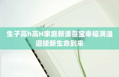 生子高h高H家庭新添喜宝幸福满溢迎接新生命到来