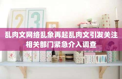 乱肉文网络乱象再起乱肉文引发关注相关部门紧急介入调查
