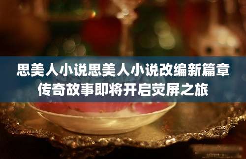 思美人小说思美人小说改编新篇章传奇故事即将开启荧屏之旅