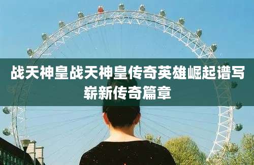 战天神皇战天神皇传奇英雄崛起谱写崭新传奇篇章