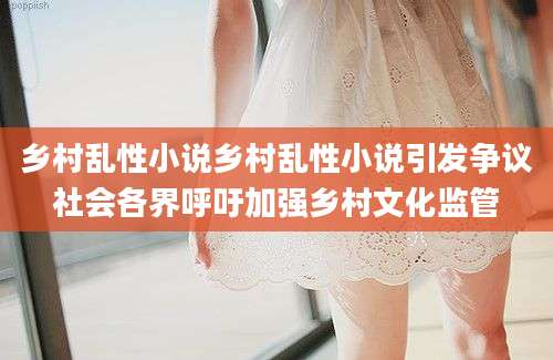 乡村乱性小说乡村乱性小说引发争议社会各界呼吁加强乡村文化监管
