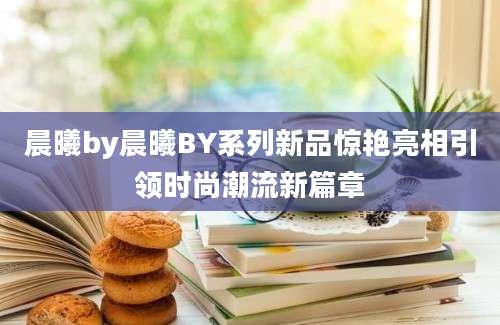 晨曦by晨曦BY系列新品惊艳亮相引领时尚潮流新篇章