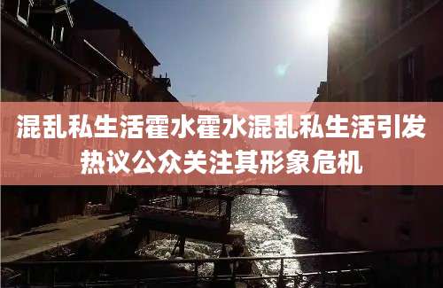 混乱私生活霍水霍水混乱私生活引发热议公众关注其形象危机