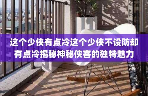 这个少侠有点冷这个少侠不设防却有点冷揭秘神秘侠客的独特魅力
