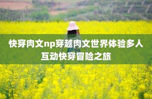 快穿肉文np穿越肉文世界体验多人互动快穿冒险之旅