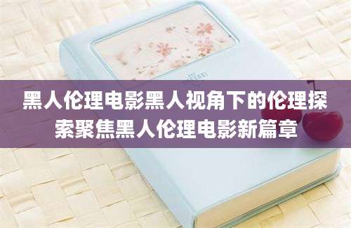 黑人伦理电影黑人视角下的伦理探索聚焦黑人伦理电影新篇章